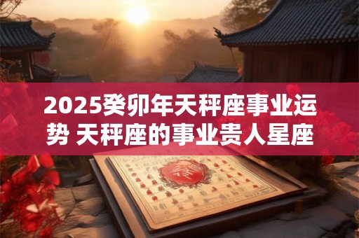 2025癸卯年天秤座事业运势 天秤座的事业贵人星座分析