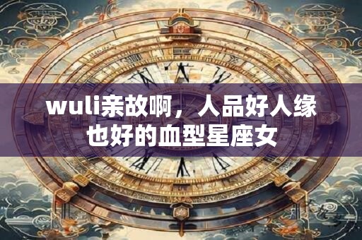 wuli亲故啊，人品好人缘也好的血型星座女