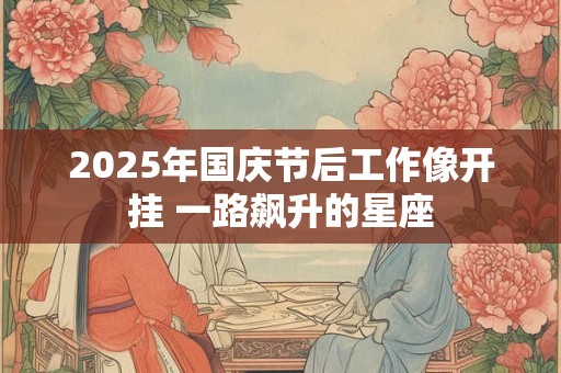 2025年国庆节后工作像开挂 一路飙升的星座 2025年国庆节后工作像开挂 一路飙升的星座