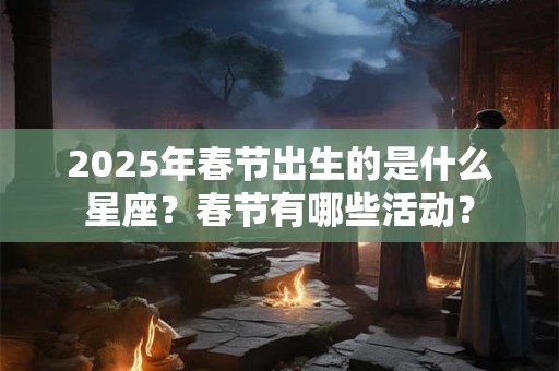 2025年春节出生的是什么星座？春节有哪些活动？
