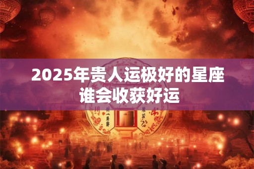 2025年贵人运极好的星座 谁会收获好运