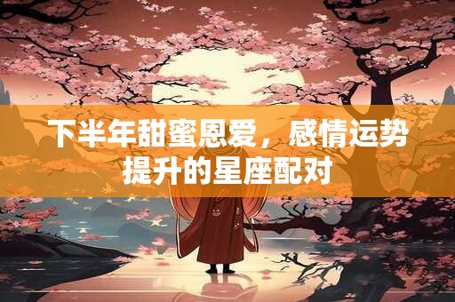 下半年甜蜜恩爱，感情运势提升的星座配对