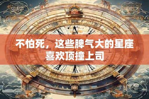 不怕死，这些脾气大的星座喜欢顶撞上司