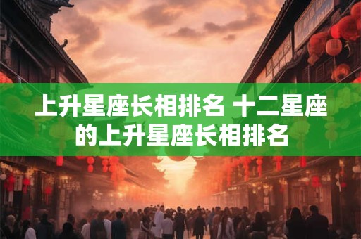 上升星座长相排名 十二星座的上升星座长相排名