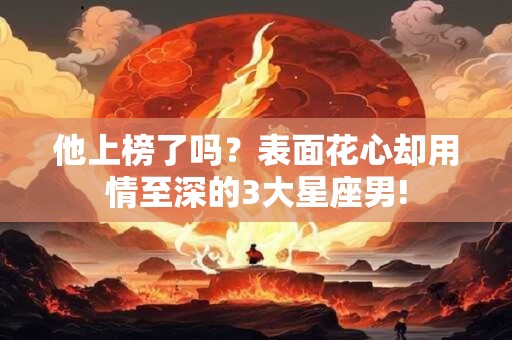 他上榜了吗？表面花心却用情至深的3大星座男!