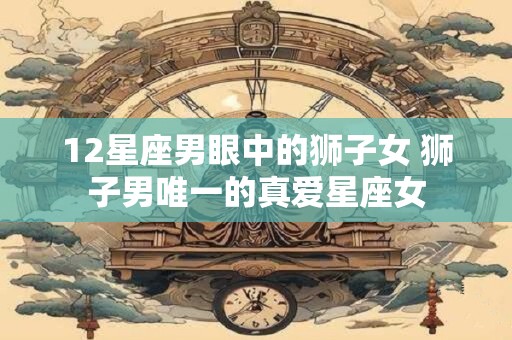 12星座男眼中的狮子女 狮子男唯一的真爱星座女