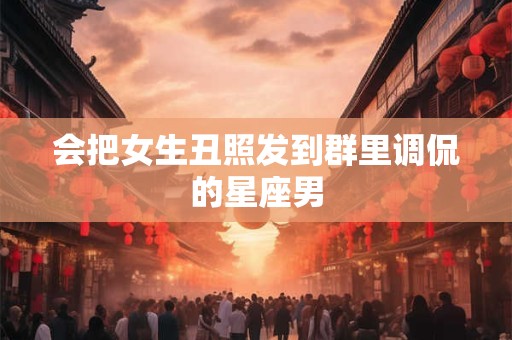 会把女生丑照发到群里调侃的星座男