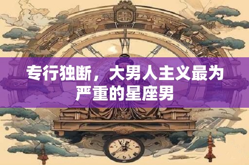 详细阅读:专行独断,大男人主义最为严重的星座男 专行独断,大男人主义最为严重的星座男