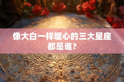 像大白一样暖心的三大星座都是谁？