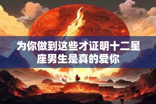 为你做到这些才证明十二星座男生是真的爱你