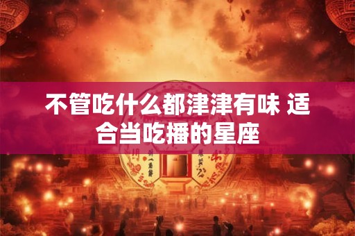 不管吃什么都津津有味 适合当吃播的星座