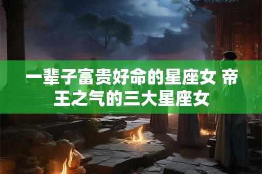 一辈子富贵好命的星座女 帝王之气的三大星座女