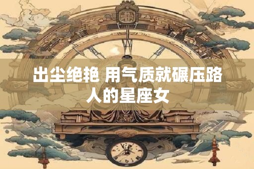 出尘绝艳 用气质就碾压路人的星座女