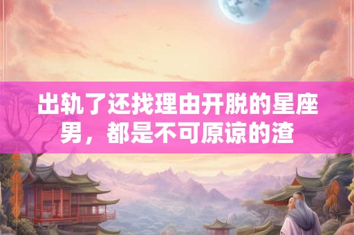 出轨了还找理由开脱的星座男，都是不可原谅的渣