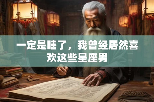 一定是瞎了，我曾经居然喜欢这些星座男