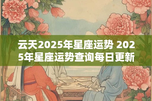 云天2025年星座运势 2025年星座运势查询每日更新