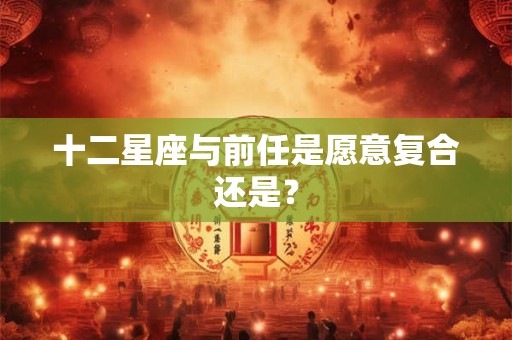 十二星座与前任是愿意复合还是？