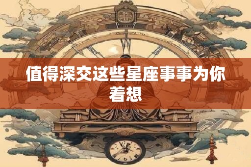值得深交这些星座事事为你着想 值得深交这些星座事事为你着想