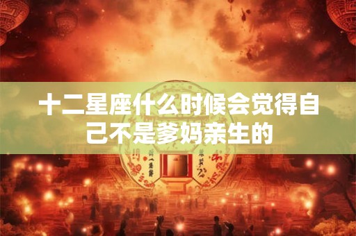十二星座什么时候会觉得自己不是爹妈亲生的