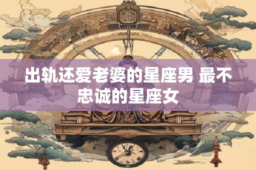 出轨还爱老婆的星座男 最不忠诚的星座女