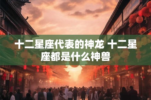 十二星座代表的神龙 十二星座都是什么神兽