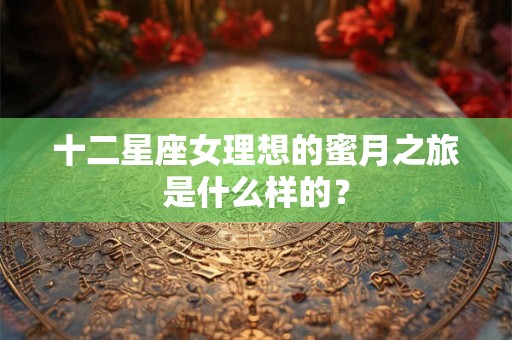 十二星座女理想的蜜月之旅是什么样的？