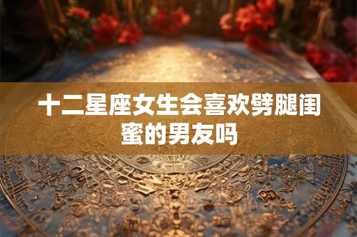 十二星座女生会喜欢劈腿闺蜜的男友吗