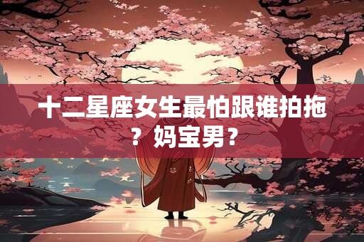 十二星座女生最怕跟谁拍拖？妈宝男？