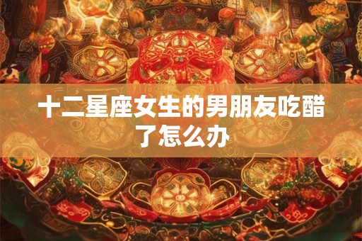 十二星座女生的男朋友吃醋了怎么办