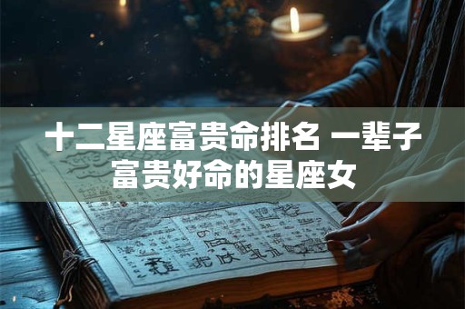 十二星座富贵命排名 一辈子富贵好命的星座女