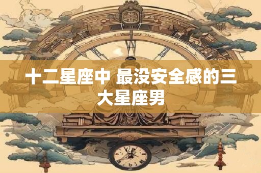 十二星座中 最没安全感的三大星座男