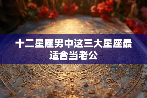 十二星座男中这三大星座最适合当老公