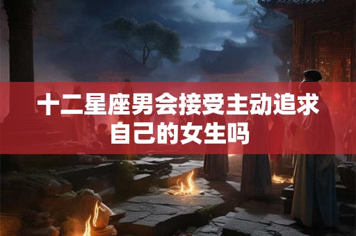 十二星座男会接受主动追求自己的女生吗