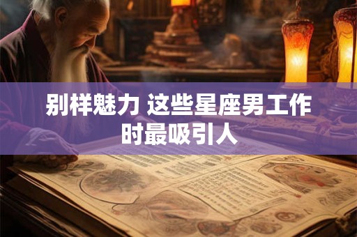 别样魅力 这些星座男工作时最吸引人