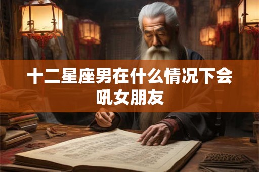十二星座男在什么情况下会吼女朋友