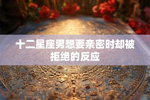 十二星座男想要亲密时却被拒绝的反应