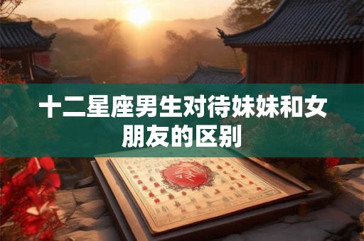 十二星座男生对待妹妹和女朋友的区别