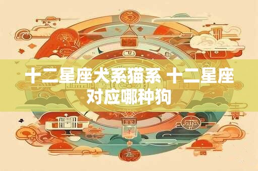 十二星座犬系猫系 十二星座对应哪种狗