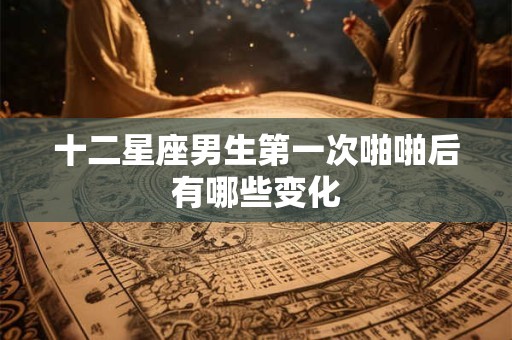 十二星座男生第一次啪啪后有哪些变化