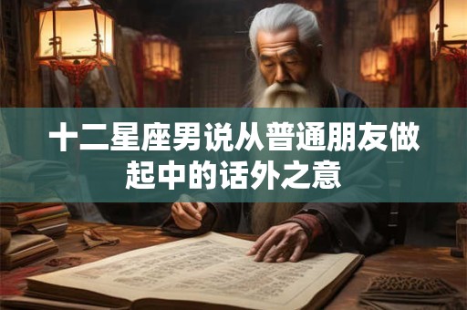 十二星座男说从普通朋友做起中的话外之意