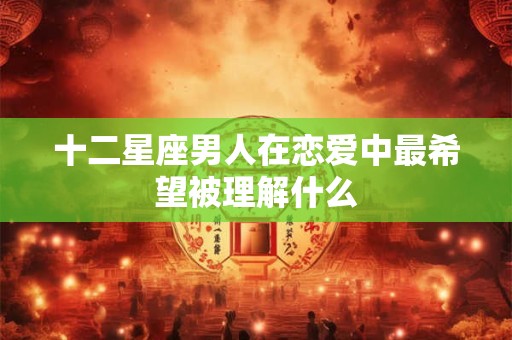 十二星座男人在恋爱中最希望被理解什么