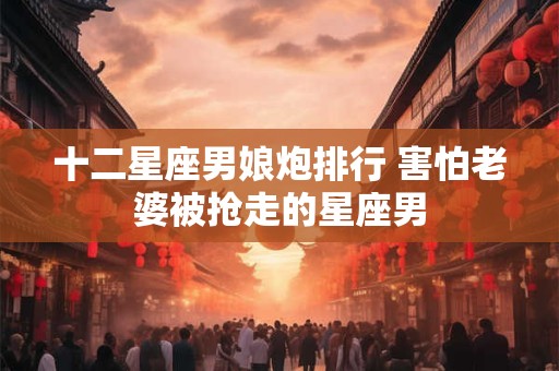 十二星座男娘炮排行 害怕老婆被抢走的星座男