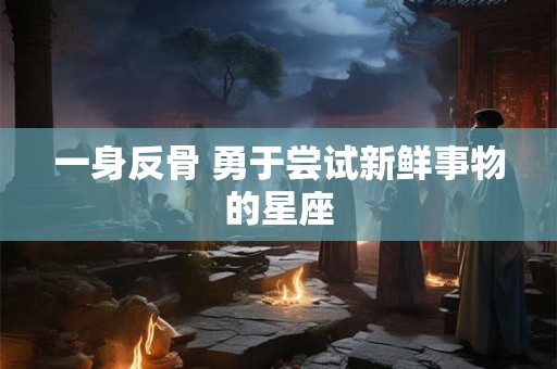 一身反骨 勇于尝试新鲜事物的星座