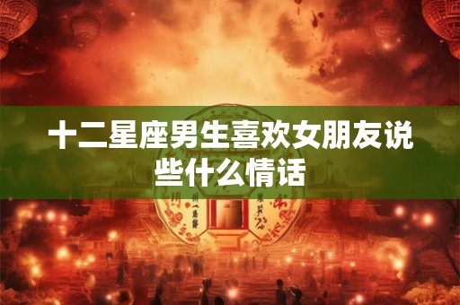 十二星座男生喜欢女朋友说些什么情话