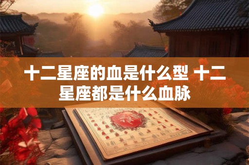 十二星座的血是什么型 十二星座都是什么血脉