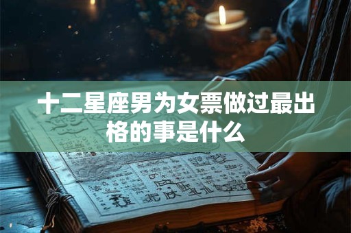 十二星座男为女票做过最出格的事是什么