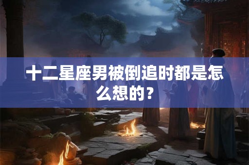 十二星座男被倒追时都是怎么想的？