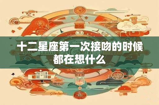 十二星座第一次接吻的时候都在想什么