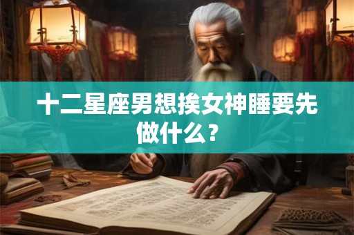 十二星座男想挨女神睡要先做什么？
