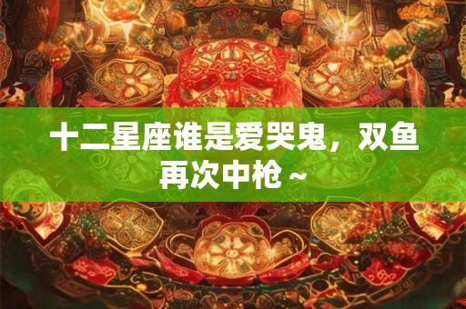 十二星座谁是爱哭鬼，双鱼再次中枪～